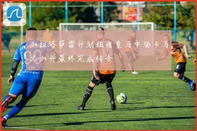 加拉塔萨雷计划租借皇马中场卡马文加并最终完成转会