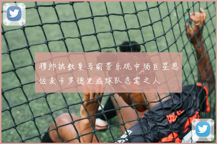 穆帅执教皇马前景乐观中场巨星恩佐麦卡罗德里成球队急需之人