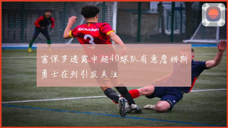 富保罗透露中超40球队有意詹姆斯勇士在列引发关注