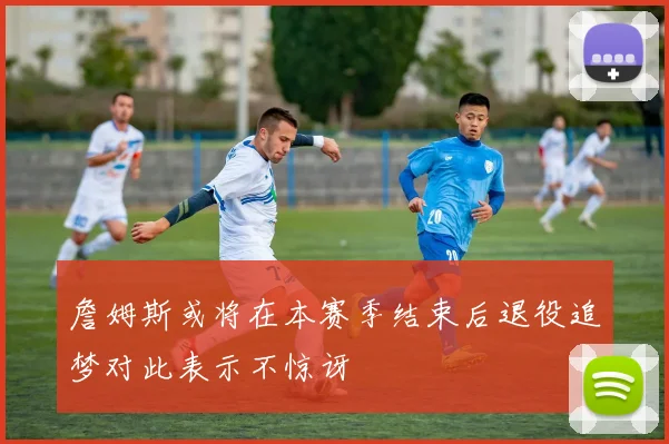 詹姆斯或将在本赛季结束后退役追梦对此表示不惊讶