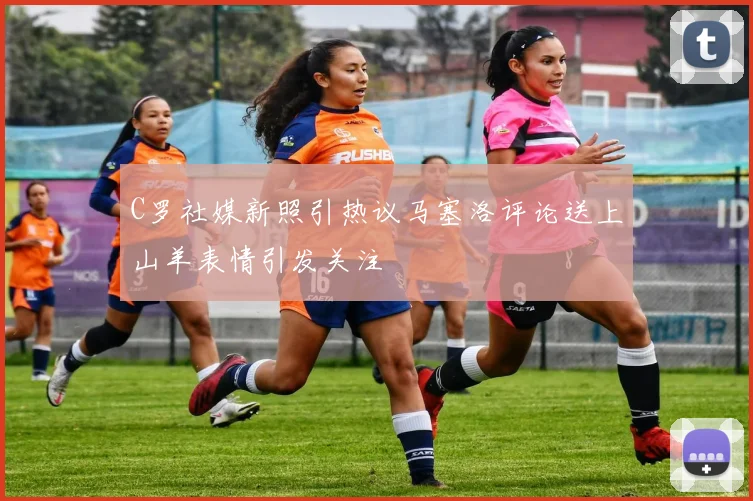 C罗社媒新照引热议马塞洛评论送上山羊表情引发关注