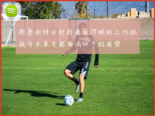 斯普利特分析新老板邓顿的工作挑战与未来可能面试公牛的局势