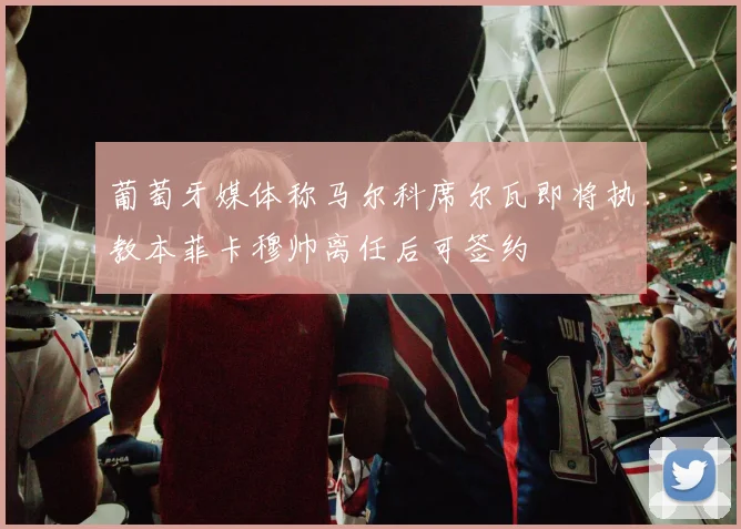 葡萄牙媒体称马尔科席尔瓦即将执教本菲卡穆帅离任后可签约