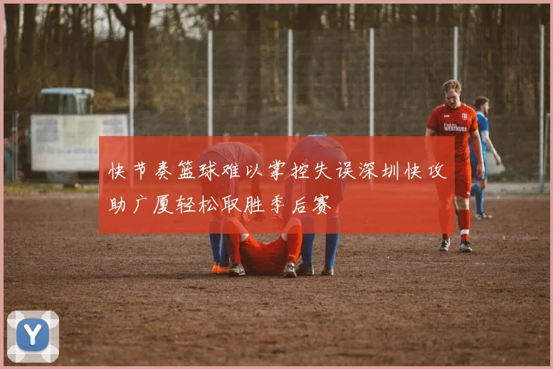快节奏篮球难以掌控失误深圳快攻助广厦轻松取胜季后赛