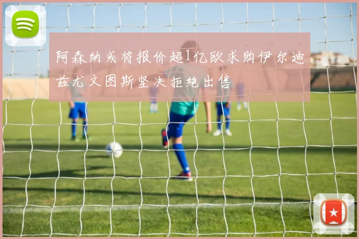阿森纳或将报价超1亿欧求购伊尔迪兹尤文图斯坚决拒绝出售