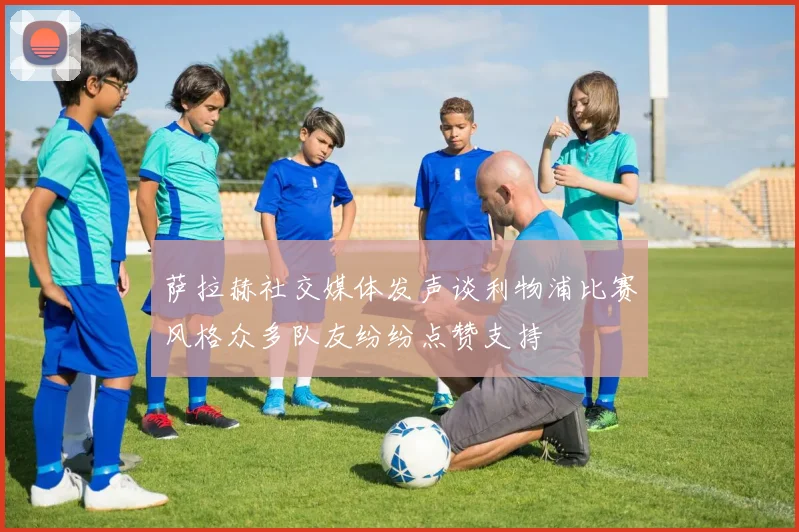 萨拉赫社交媒体发声谈利物浦比赛风格众多队友纷纷点赞支持