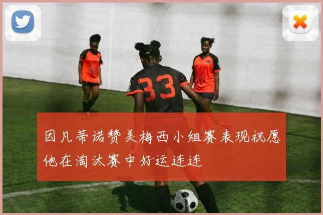 因凡蒂诺赞美梅西小组赛表现祝愿他在淘汰赛中好运连连